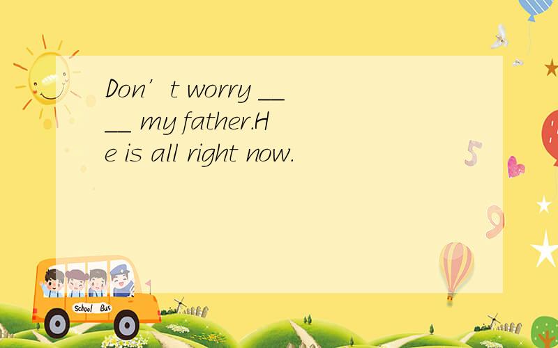 Don’t worry ____ my father.He is all right now.
