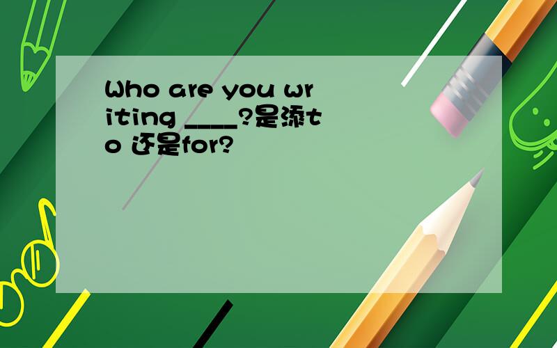 Who are you writing ____?是添to 还是for?