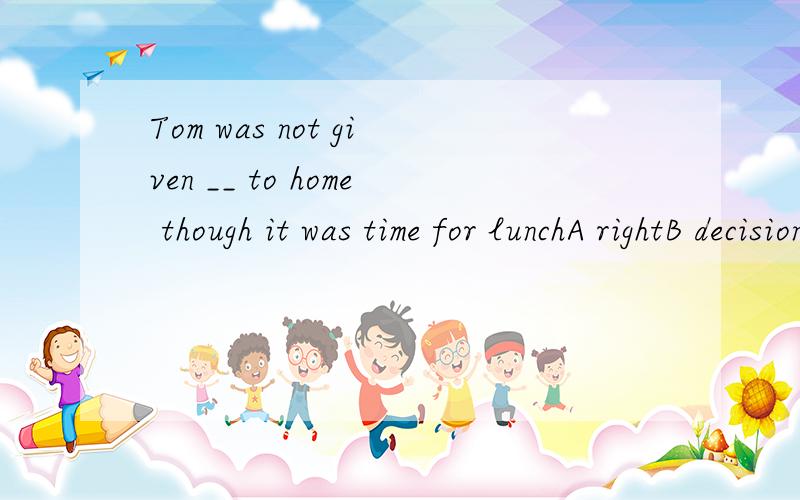Tom was not given __ to home though it was time for lunchA rightB decisionC suggestionD permissionwhy should I choose it?