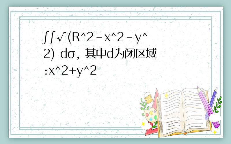 ∫∫√(R^2-x^2-y^2) dσ, 其中d为闭区域:x^2+y^2