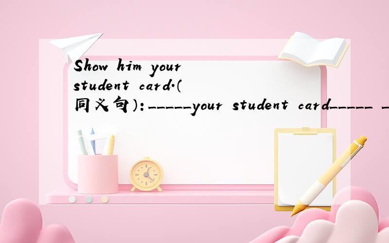 Show him your student card.（同义句）：_____your student card_____ _____.