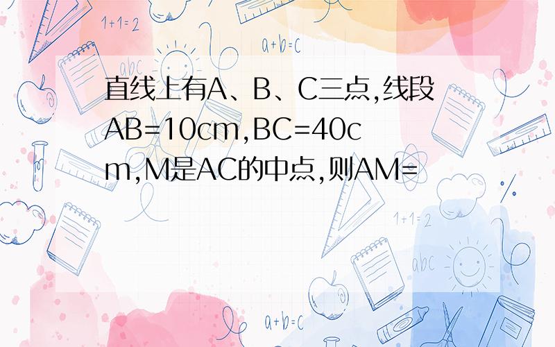 直线上有A、B、C三点,线段AB=10cm,BC=40cm,M是AC的中点,则AM=