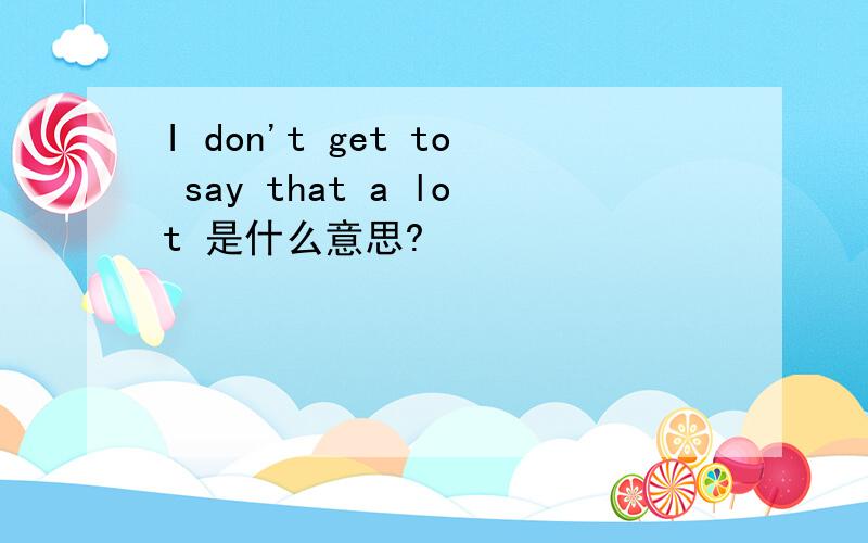 I don't get to say that a lot 是什么意思?