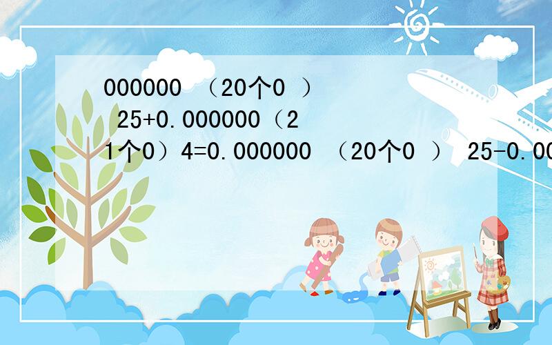 000000 （20个0 ） 25+0.000000（21个0）4=0.000000 （20个0 ） 25-0.000000（21个0）4= 0.000000 （20个0 ） 25×0.000000（21个0）4= 0.000000 （20个0 ） 25÷0.000000（21个0）4=