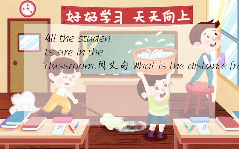 All the students are in the classroom.同义句 What is the distance from Jinzhou to Beijing?同义句