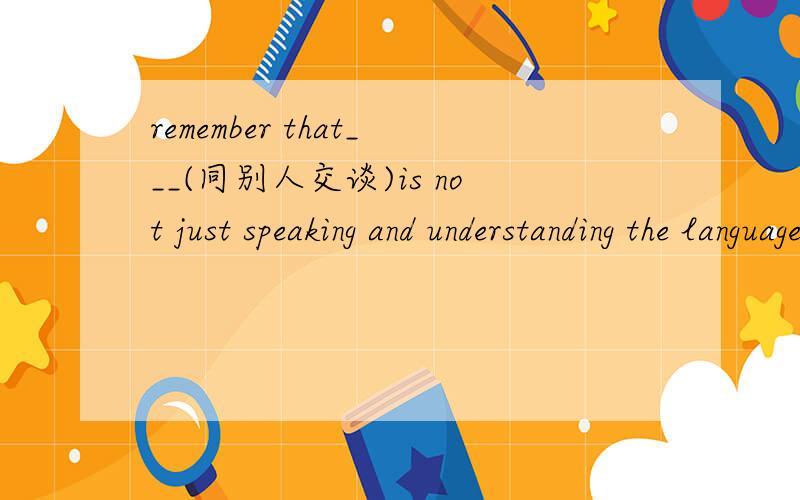 remember that___(同别人交谈)is not just speaking and understanding the language3分钟内回答正确加分!1