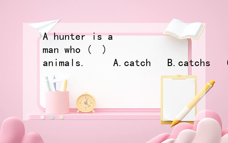 A hunter is a man who (  )  animals.     A.catch   B.catchs   C.will catch    D.was  catching