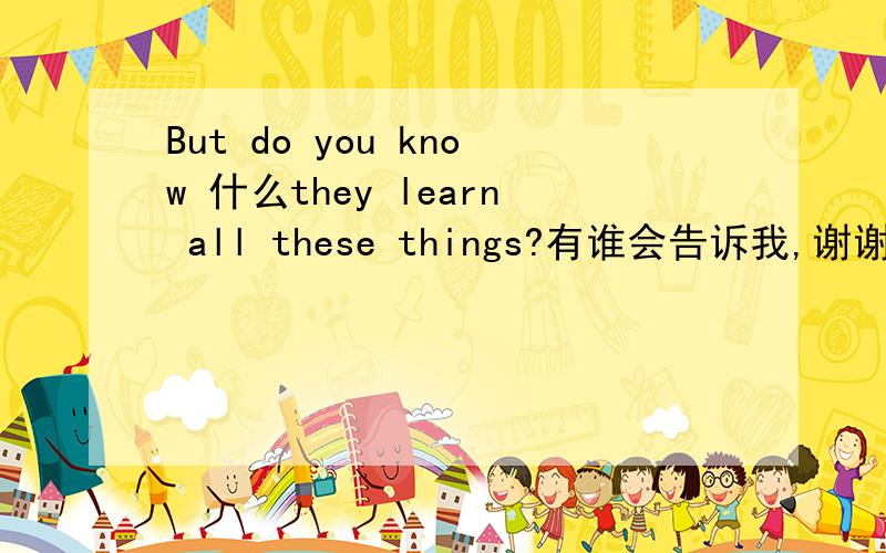 But do you know 什么they learn all these things?有谁会告诉我,谢谢了