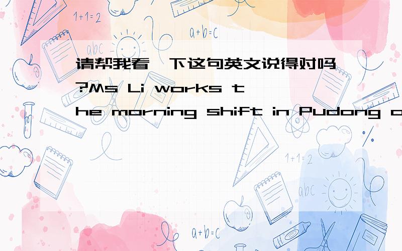 请帮我看一下这句英文说得对吗?Ms Li works the morning shift in Pudong office today and tomorrow,and she will get off the work in 16:30.I have confirmed with her that she can come to Puxi office when she is off duty.And Ms Li said if you