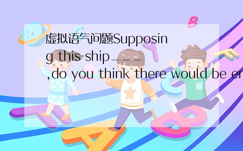 虚拟语气问题Supposing this ship___,do you think there would be enough life jackets for all the passengers?A) was sinking B) has sunk C) was to srnk D) were to sink