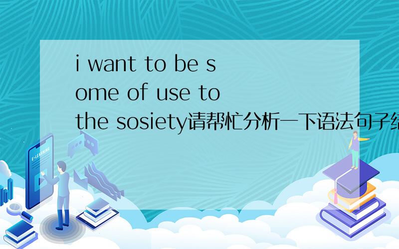 i want to be some of use to the sosiety请帮忙分析一下语法句子结构我想搞清楚 some of use 我只能理解 i want to be useful to the sosiety 为什么要用some of use 它是什么结构