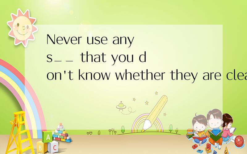 Never use any s__ that you don't know whether they are clean or not.you must be careful b__ some