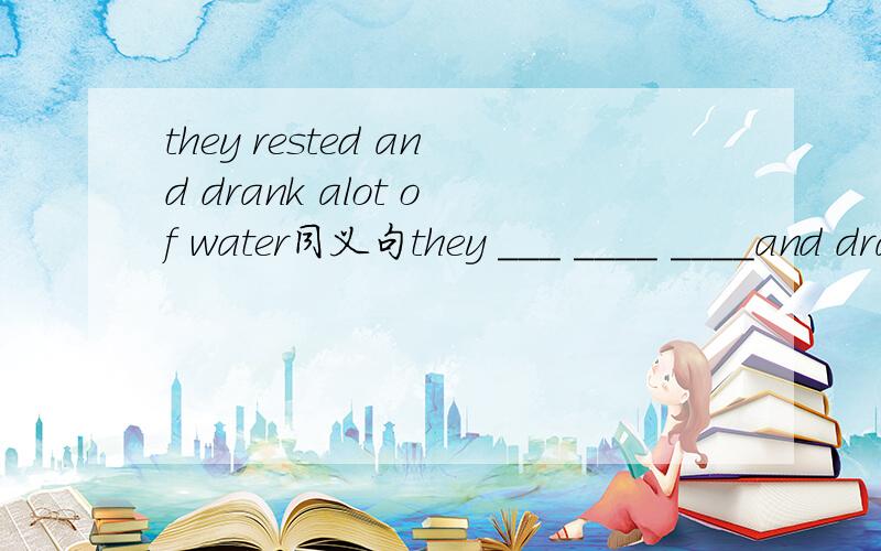 they rested and drank alot of water同义句they ___ ____ ____and drank___ ___wayer