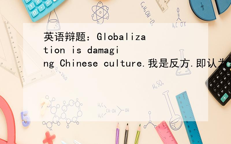 英语辩题：Globalization is damaging Chinese culture.我是反方.即认为全球化并未破坏中国文化.希望大家给点建议参考什么的.