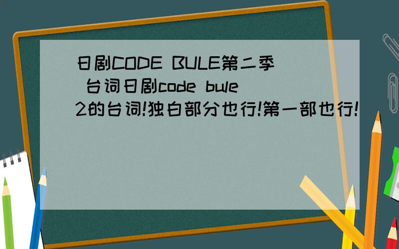 日剧CODE BULE第二季 台词日剧code bule2的台词!独白部分也行!第一部也行!