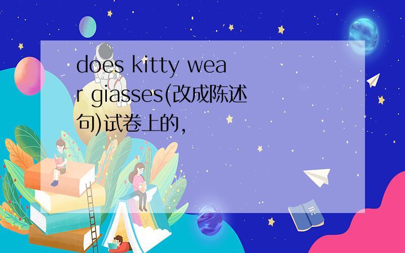 does kitty wear giasses(改成陈述句)试卷上的,