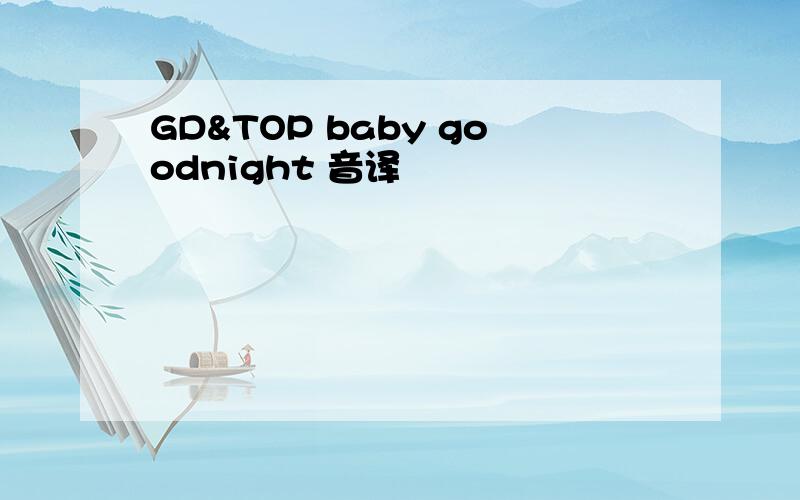 GD&TOP baby goodnight 音译