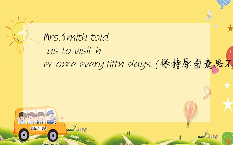 Mrs.Smith told us to visit her once every fifth days.(保持原句意思不变) Mrs.Smith told us to visit her _______ _______ month.Mrs.Smith told us to visit her once every fifteen days.(保持原句意思不变) Mrs.Smith told us to visit her ____