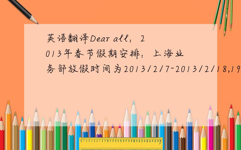 英语翻译Dear all：2013年春节假期安排：上海业务部放假时间为2013/2/7-2013/2/18,19号开始正式上班,工厂工人20-22号报到.特此通知.如有疑问请与我联络.