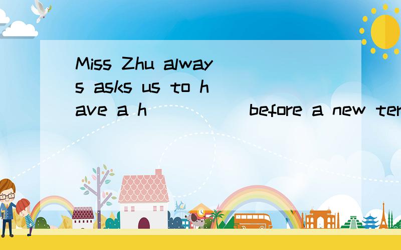 Miss Zhu always asks us to have a h_____ before a new term begins.