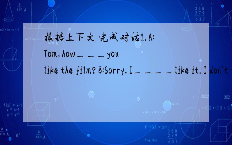 根据上下文 完成对话1.A:Tom,how___you like the film?B:Sorry,I____like it.I don't think it's___.A:Oh?I like____very much.Ithink it's____.2.A:Can I help you?B:yes,plese.The box____too big.A:Let me help you.B:.