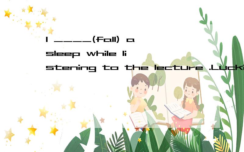 I ____(fall) asleep while listening to the lecture .Luckily,my partner woke me up in time动词填空 应该填什么?