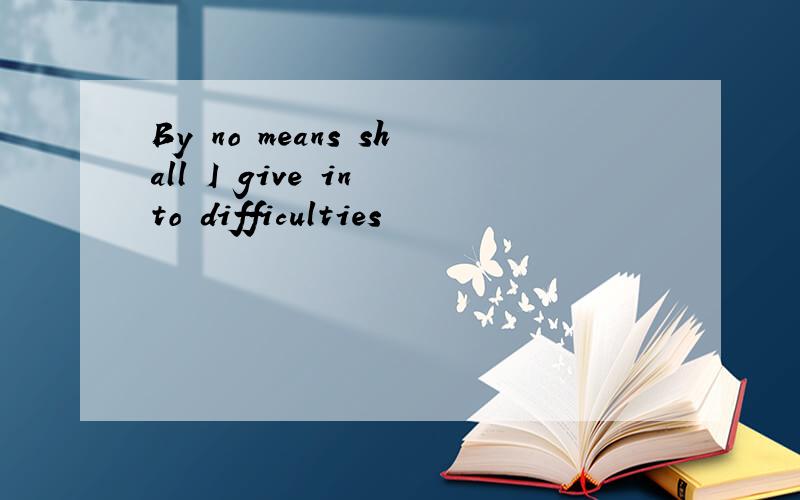 By no means shall I give in to difficulties
