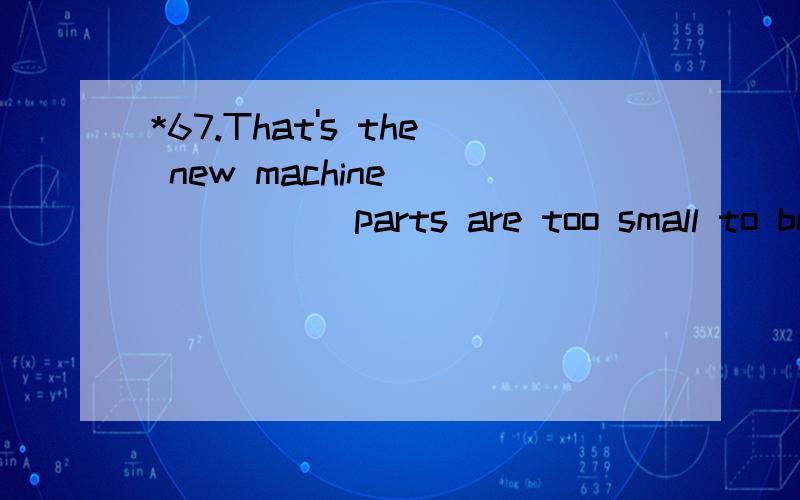 *67.That's the new machine ______ parts are too small to be seen.A.that B.which C.whose D.what 翻译并分析.