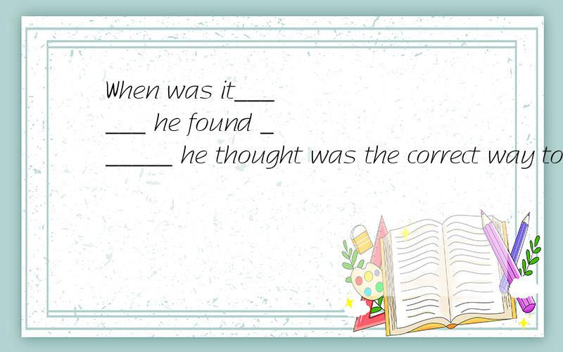 When was it______ he found ______ he thought was the correct way to solve the probleWhen was it______ he found ______ he thought was the correct way to solve the problem?A.that; what B.that; that C.when; what D.when; that