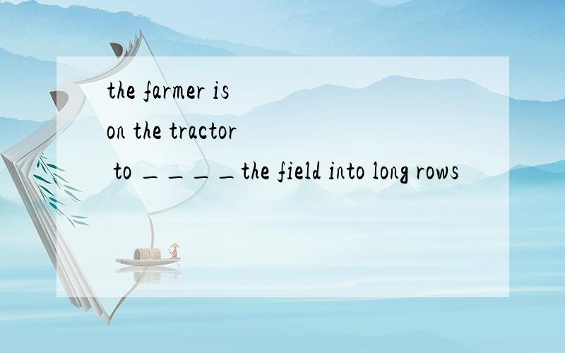 the farmer is on the tractor to ____the field into long rows