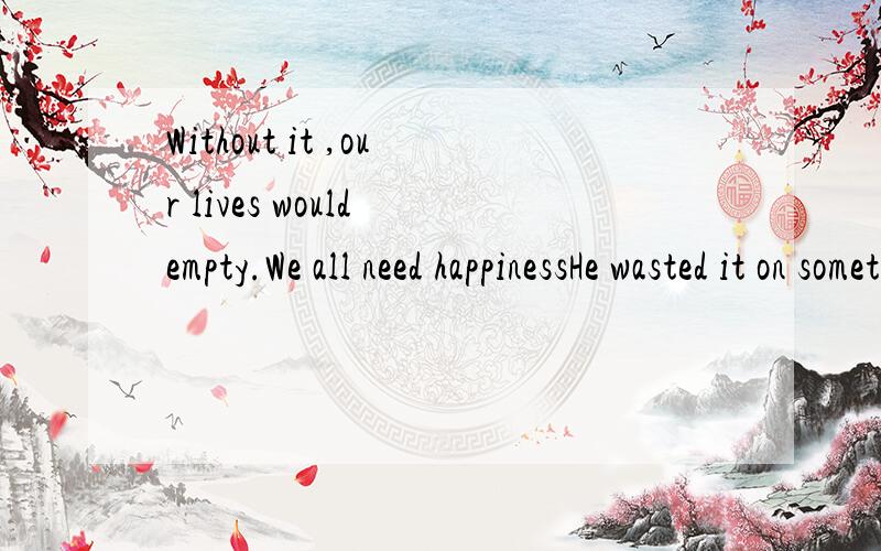 Without it ,our lives would empty.We all need happinessHe wasted it on something he needn't.哪错了