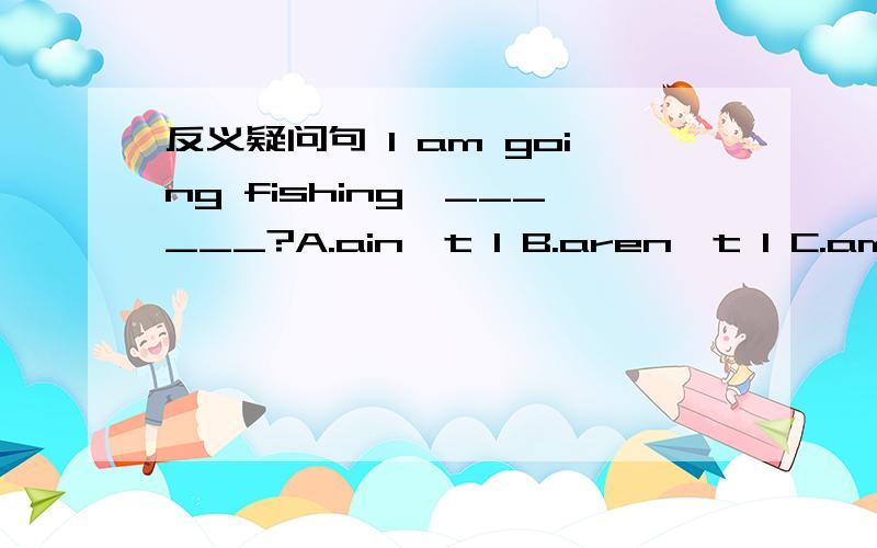 反义疑问句 I am going fishing,______?A.ain't I B.aren't I C.amn't I D.am not I