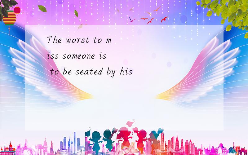 The worst to miss someone is to be seated by his