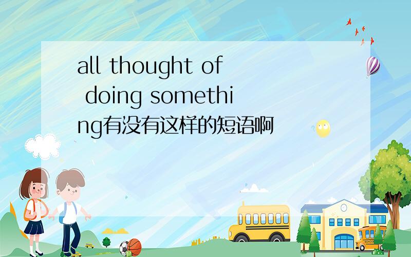 all thought of doing something有没有这样的短语啊