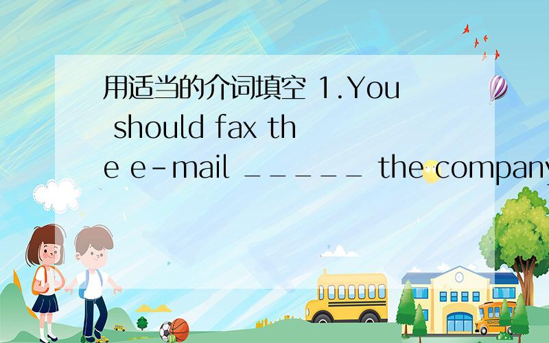 用适当的介词填空 1.You should fax the e-mail _____ the company.1.You should fax the e-mail _____ the company.2.She works ______ a junior mechanic _____ 3 years.3.We should be respectful _____ the old.4.If you want to make friends with others,