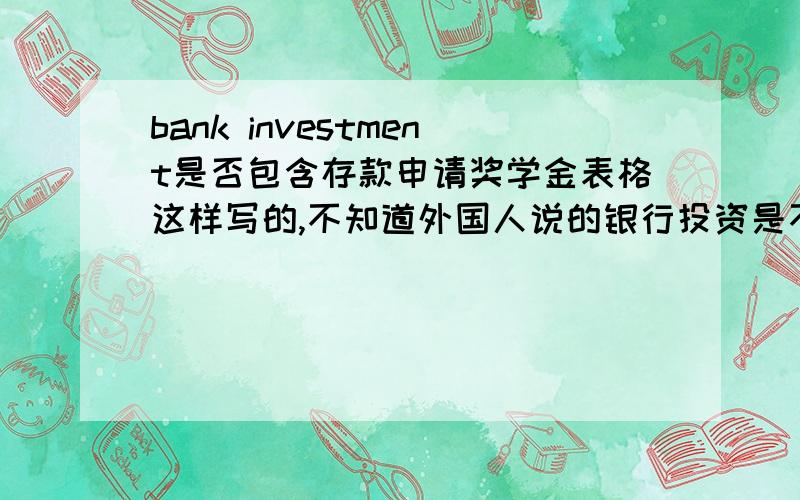 bank investment是否包含存款申请奖学金表格这样写的,不知道外国人说的银行投资是不是含有个人的定期存款