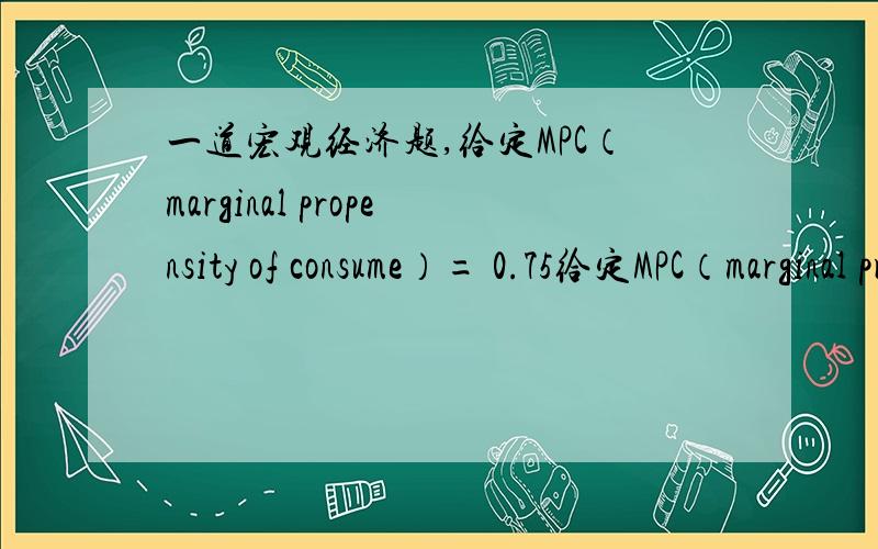 一道宏观经济题,给定MPC（marginal propensity of consume）= 0.75给定MPC（marginal propensity of consume）= 0.75,政府消费增加¥1000万,会导致国民收入增长多少?4000万,但我始终算不出来,