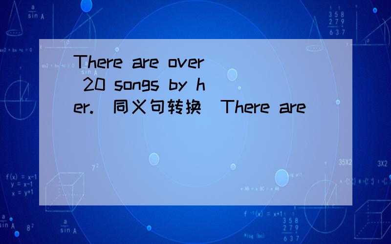 There are over 20 songs by her.(同义句转换)There are _____ _____ 20 songs written by her.请顺便翻译一下好吗？谢谢！！