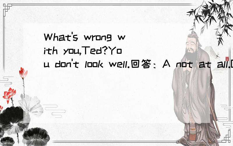 What's wrong with you,Ted?You don't look well.回答：A not at all.B That's all right.C I fell sick D I go to bed early