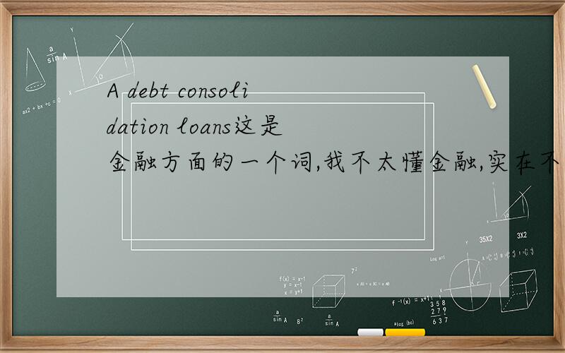 A debt consolidation loans这是金融方面的一个词,我不太懂金融,实在不知道这怎么翻,是什么东西……望指教……谢谢Some people feel that debt consolidation loans are the best option.A debt consolidation loans is one loa