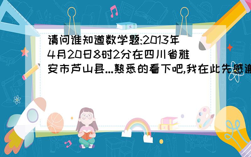 请问谁知道数学题:2013年4月20日8时2分在四川省雅安市芦山县...熟悉的看下吧,我在此先感谢了1Z