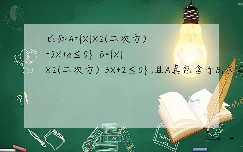 已知A={X|X2(二次方)-2X+a≤0} B={X|X2(二次方)-3X+2≤0},且A真包含于B,求实数a的取值范围