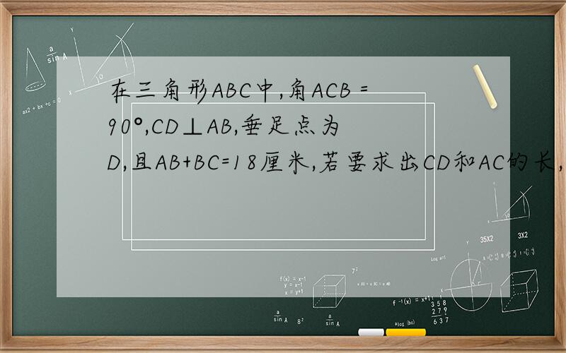 在三角形ABC中,角ACB＝90°,CD⊥AB,垂足点为D,且AB+BC=18厘米,若要求出CD和AC的长,还需要添加什么条件