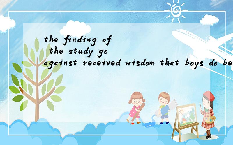 the finding of the study go against received wisdom that boys do better when taughtalongside girls.这句怎么理解 里面包含了那些短语 细细分析下?