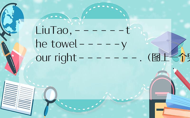 LiuTao,------the towel-----your right-------.（图上一个男孩右脚上有个毛巾）是不是填put,on ,feet