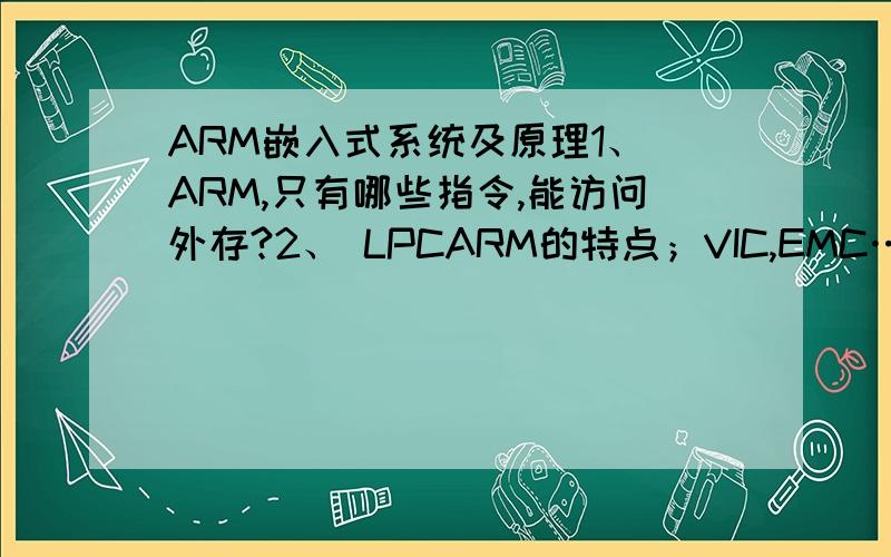 ARM嵌入式系统及原理1、 ARM,只有哪些指令,能访问外存?2、 LPCARM的特点；VIC,EMC…它们有什么功能与特点.3、 LPC2000存储器分布,为什么要重映射.4、 LPC可运行的程序矢量有什么特点；为什么在0x1