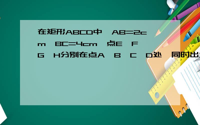 在矩形ABCD中,AB=2cm,BC=4cm,点E、F、G、H分别在点A、B、C、D处,同时出发,点E、G按A→B、C→D的方向以1cm/s的速度匀速运动,点F、H按B→C、 D→A的方向以2cm/s的速度匀速运动.当一个点到达端点时,其他