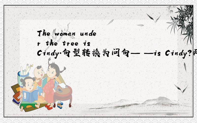 The woman under the tree is Cindy.句型转换为问句— —is Cindy?两个空