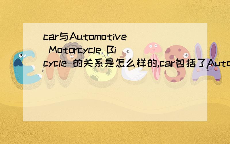 car与Automotive Motorcycle Bicycle 的关系是怎么样的,car包括了Automotive Motorcycle Bicycle 不是很明白.汽车的单词有：car,autos,Automotive摩托车单词是：Motorcycle车的单词是：Car.那么按照理解摩托车与汽车