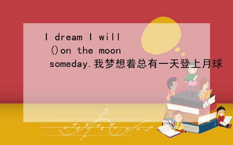 I dream I will ()on the moon someday.我梦想着总有一天登上月球